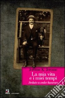 La mia vita e i miei tempi. Seduto a veder lavorare libro di Jerome Jerome K.