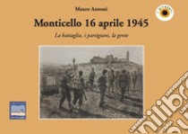 Monticello 16 aprile 1945. La battaglia, i partigiani, la gente libro di Annoni Mauro