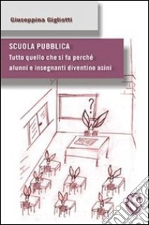 Scuola pubblica. «Tutto quello che si fa perché alunni e insegnanti diventino asini» libro di Gigliotti Giuseppina