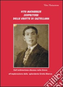 Vito Matarrese scopritore delle grotte di Castellana. «Dall'ardimentosa discesa nella Grave all'esplorazione della splendente Grotta Bianca» libro di Matarrese Vito