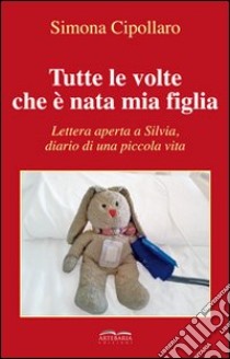 Tutte le volte che è nata mia figlia. Lettera aperta a Silvia, diario di una piccola vita libro di Cipollaro Simona