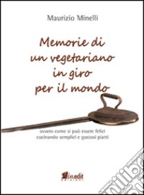 Memorie di un vegetariano in giro per il mondo. Ovvero come si può vivere felici cucinando semplici e gustosi piatti libro di Minelli Maurizio