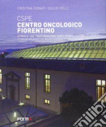 CSPE. Centro oncologico fiorentino. Storia di una trasformazione verso modelli futuri. Ediz. italiana e inglese libro di Donati Cristina; Felli Giulio