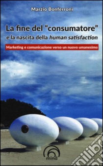 La fine del «consumatore» e la nascita della human satisfaction libro di Bonferroni Marzio