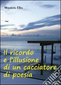 Il ricordo e l'illusione di un cacciatore di poesia libro di Elba Maurizio