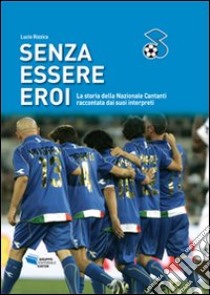 Senza essere eroi. La storia della Nazionale Cantanti raccontata dai suoi interpreti libro di Rizzica Lucio