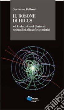 Il bosone di Higgs ed i relativi suoi dintorni. Scientifici, filosofici e mistici libro di Bellussi Germano