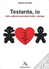 Testarda io. Ilaria, adesso raccontami tutto... ti prego libro di Corrado Valeria