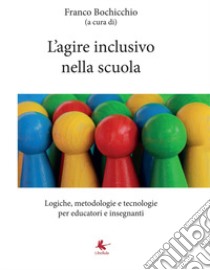 L'agire inclusivo nella scuola. Logiche, metodologie e tecnologie, per educatori e insegnanti libro di Bochicchio F. (cur.)