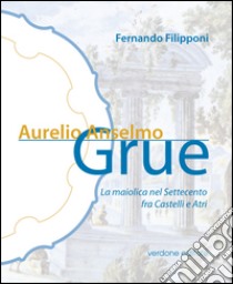 Aurelio Anselmo Grue. La maiolica del settecento tra Castelli e Atri. Ediz. illustrata libro di Filipponi Fernando