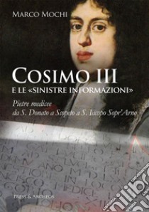 Cosimo III e le «sinistre informazioni». Pietre medicee da S. Donato a Scopeto a S. Iacopo Sopr'Arno libro di Mochi Marco
