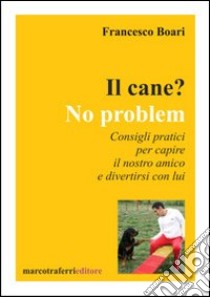 Il cane? No problem. Consigli pratici per capire il nostro amico e divertirsi con lui libro di Boari Francesco