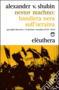 Nestor Machno. Bandiera nera sull'Ucraina. Guerriglia libertaria e rivoluzione contadina (1917-1921) libro di Shubin Alexander Vladlenovic