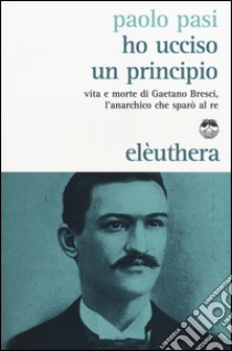 Ho ucciso un principio. Vita e morte di Gaetano Bresci, l'anarchico che sparò al re libro di Pasi Paolo