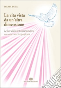 La vita vista da un'altra dimensione. La luce di Dio si possa trasmettere nei vostri cuori per purificarli libro di Luce Maria