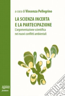 La scienza incerta e la partecipazione. L'argomentazione scientifica nei nuovi conflitti ambientali libro di Pellegrino V. (cur.)