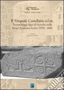 P. Pasquale Castellana o.f.m. Trentacinque anni di ricerche nella Syria christiana. Scritti 1970-2005 libro di Castellana Pasquale; Severini F. (cur.)