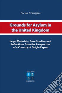 Grounds for asylum in the United Kingdom. Legal materials, case studies, and reflections from the perspective of a country of origin expert libro di Consiglio Elena