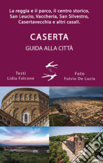 Guida alla città di Caserta. La reggia ed il parco, il centro storico, San Leucio, Vaccheria, San Silvestro, Casertavecchia e altri casali libro di Falcone Lidia