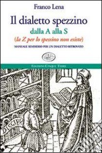 Il dialetto spezzino dalla A alla S (la Z per lo spessino non esiste). Manuale semiserio per un dialetto ritrovato libro di Lena Franco