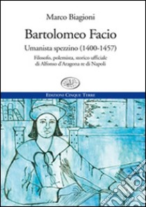 Bartolomeo Facio. Umanista spezzino (1400-1457). Filosofo, polemista, storico ufficiale di Alfonso d'Aragona re di Napoli libro di Biagioni Marco