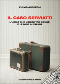 Il caso Serviatti. L'uomo che uccise tre donne e le mise in valigia libro di Andreoni Fulvio