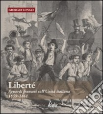 Libertè. Sguardi francesi sull'unità italiana. 1859-1861 libro di Longo Giorgio