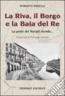 La Riva, il Borgo e la Baia del Re. La gente dei Navigli ricorda... libro di Marelli Roberto