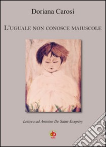 L'uguale non conosce maiuscole. Lettera ad Antoine De Saint-Exupéry libro di Carosi Doriana