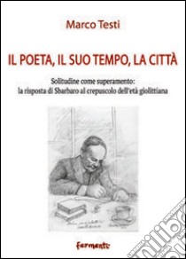 Il poeta, il suo tempo, la città. Solitudine come superamento: la risposta di Sbarbaro al crepuscolo dell'età giolittiana libro di Testi Marco