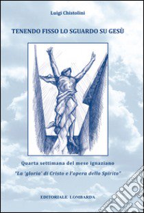 Tenendo fisso lo sguardo su Gesù. Quarta settimana del mese ignaziano. «La gloria di Cristo e l'opera dello Spirito». Vol. 4 libro di Chistolini Luigi