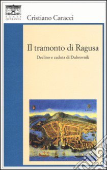 Il tramonto di Ragusa. Declino a caduta di Dubrovnik libro di Caracci Cristiano