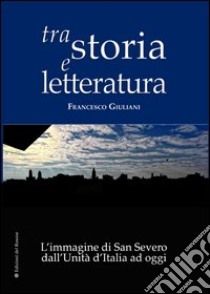 Tra storia e letteratura. L'immagine di San Severo dall'unità d'Italia ad oggi libro di Giuliani Francesco