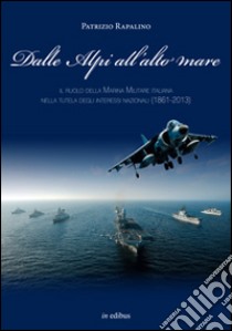 Dalle Alpi all'alto mare. Il ruolo della marina militare italiana nella tutela degli interessi nazionali (1861-2013) libro di Rapalino Patrizio