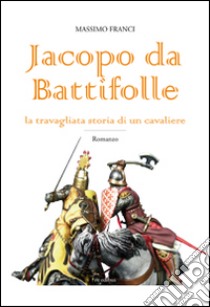 Jacopo da Battifolle. La travagliata storia di un cavaliere libro di Franci Massimo