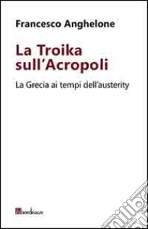 La Troika sull'Acropoli. La Grecia ai tempi dell'austerity libro di Anghelone Francesco