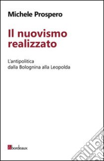 Il nuovismo realizzato. L'antipolitica dalla Bolognina alla Leopolda libro di Prospero Michele