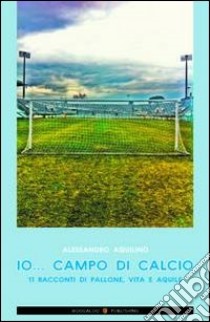 Io... campo di calcio. 11 racconti di pallone, vita e aquile libro di Aquilino Alessandro