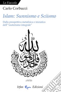 Islam: sunnismo e sciismo. Dalla prospettiva metafisica e iniziatica dell'«esoterismo integrale» libro di Corbucci Carlo