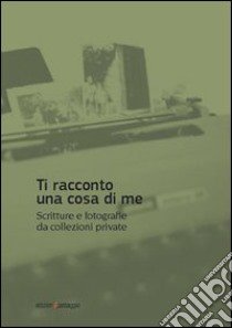 Ti racconto una cosa di me. Scritture e fotografie da collezioni private libro di Margarese I. (cur.); Tolfo G. (cur.)