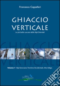 Ghiaccio verticale. Le più belle cascate delle Alpi Orientali. Vol. 1 libro di Cappellari Francesco