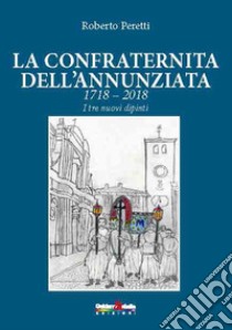 La confraternita dell'annunziata. 1718-2018 i tre nuovi dipinti. Ediz. italiana, francese e spagnola libro di Peretti Roberto