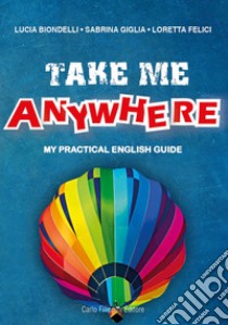 Take me anywhere. My practical English guide libro di Biondelli Lucia; Giglia Sabrina; Felici Loretta