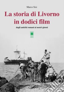 La storia di Livorno in dodici film. Dagli antichi romani ai nostri giorni libro di Sisi Marco