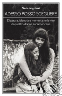 Adesso posso scegliere. Dittatura, identità e memoria nelle vite di quattro donne sudamericane libro di Angelucci Nadia