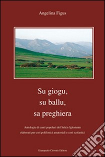 Giogu, su ballu, sa preghiera. Antologia di canti popolari del Sulcis igliesiente elaborati per cori polifonici amatoriali e cori scolastici (Su) libro di Figus Angelina