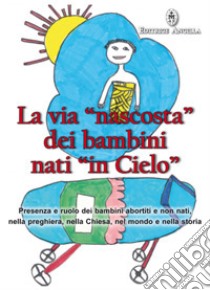 La via «nascosta» dei bambini nati «in cielo». Presenza e ruolo dei bambini abortiti e non nati, nella preghiera, nella Chiesa, nel mondo e nella storia libro