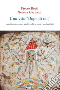 Una vita «dopo di noi». La vita autonoma e adulta delle persone con disabilità libro di Berti Pietro; Cartocci Serena