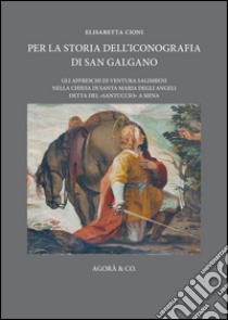 Per la storia dell'iconografia di San Galgano. Gli affreschi di Ventura Salimbeni nella chiesa di Santa Maria degli Angeli detta del «santuccio» a Siena libro di Cioni Elisabetta