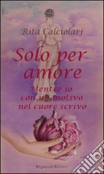 Solo per amore. Mentre io con un motivo nel cuore scrivo libro di Calciolari Rita